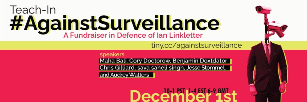Teach-In #AgainstSurveillance: A Fundraiser in Defence of Ian Linkletter. Speakers: Maha Bali, Cory Doctorow, Benjamin Doxtdator, Chris Gilliard, sava saheli singh, Jesse Stommel, and Audrey Waters. 10-1 PST, 1-4 EST, 6-9 GMT. December 1.
Image shows a dada-ist man in a fitted suit with two security cameras where his head should be. The background is fluorescent red-pink with neon yellow highlighting.